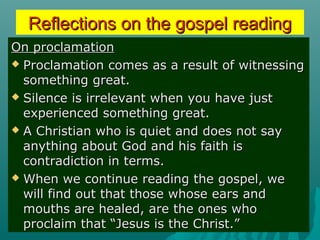Reflections on the gospel readingReflections on the gospel reading
On proclamationOn proclamation
 Proclamation comes as a result of witnessingProclamation comes as a result of witnessing
something great.something great.
 Silence is irrelevant when you have justSilence is irrelevant when you have just
experienced something great.experienced something great.
 A Christian who is quiet and does not sayA Christian who is quiet and does not say
anything about God and his faith isanything about God and his faith is
contradiction in terms.contradiction in terms.
 When we continue reading the gospel, weWhen we continue reading the gospel, we
will find out that those whose ears andwill find out that those whose ears and
mouths are healed, are the ones whomouths are healed, are the ones who
proclaim that “Jesus is the Christ.”proclaim that “Jesus is the Christ.”
 