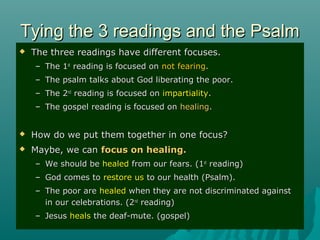 Tying the 3 readings and the PsalmTying the 3 readings and the Psalm
 The three readings have different focuses.The three readings have different focuses.
– The 1The 1stst
reading is focused onreading is focused on not fearingnot fearing..
– The psalm talks about God liberating the poor.The psalm talks about God liberating the poor.
– The 2The 2ndnd
reading is focused onreading is focused on impartialityimpartiality..
– The gospel reading is focused onThe gospel reading is focused on healinghealing..
 How do we put them together in one focus?How do we put them together in one focus?
 Maybe, we canMaybe, we can focus on healing.focus on healing.
– We should beWe should be healedhealed from our fears. (1from our fears. (1stst
reading)reading)
– God comes toGod comes to restore usrestore us to our health (Psalm).to our health (Psalm).
– The poor areThe poor are healedhealed when they are not discriminated againstwhen they are not discriminated against
in our celebrations. (2in our celebrations. (2ndnd
reading)reading)
– JesusJesus healsheals the deaf-mute. (gospel)the deaf-mute. (gospel)
 