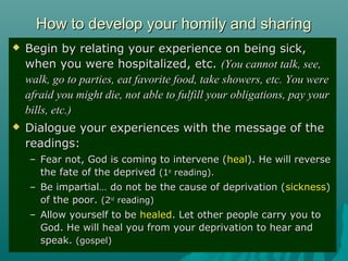How to develop your homily and sharingHow to develop your homily and sharing
 Begin by relating your experience on being sick,Begin by relating your experience on being sick,
when you were hospitalized, etc.when you were hospitalized, etc. (You cannot talk, see,(You cannot talk, see,
walk, go to parties, eat favorite food, take showers, etc. You werewalk, go to parties, eat favorite food, take showers, etc. You were
afraid you might die, not able to fulfill your obligations, pay yourafraid you might die, not able to fulfill your obligations, pay your
bills, etc.)bills, etc.)
 Dialogue your experiences with the message of theDialogue your experiences with the message of the
readings:readings:
– Fear not, God is coming to intervene (Fear not, God is coming to intervene (healheal). He will reverse). He will reverse
the fate of the deprivedthe fate of the deprived (1(1stst
reading).reading).
– Be impartial… do not be the cause of deprivation (Be impartial… do not be the cause of deprivation (sicknesssickness))
of the poor.of the poor. (2(2ndnd
reading)reading)
– Allow yourself to beAllow yourself to be healedhealed. Let other people carry you to. Let other people carry you to
God. He will heal you from your deprivation to hear andGod. He will heal you from your deprivation to hear and
speak.speak. (gospel)(gospel)
 