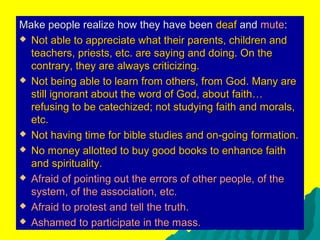 Make people realize how they have beenMake people realize how they have been deafdeaf andand mutemute::
 Not able to appreciate what their parents, children andNot able to appreciate what their parents, children and
teachers, priests, etc. are saying and doing. On theteachers, priests, etc. are saying and doing. On the
contrary, they are always criticizing.contrary, they are always criticizing.
 Not being able to learn from others, from God. Many areNot being able to learn from others, from God. Many are
still ignorant about the word of God, about faith…still ignorant about the word of God, about faith…
refusing to be catechized; not studying faith and morals,refusing to be catechized; not studying faith and morals,
etc.etc.
 Not having time for bible studies and on-going formation.Not having time for bible studies and on-going formation.
 No money allotted to buy good books to enhance faithNo money allotted to buy good books to enhance faith
and spirituality.and spirituality.
 Afraid of pointing out the errors of other people, of theAfraid of pointing out the errors of other people, of the
system, of the association, etc.system, of the association, etc.
 Afraid to protest and tell the truth.Afraid to protest and tell the truth.
 Ashamed to participate in the mass.Ashamed to participate in the mass.
 
