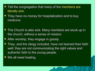  Tell the congregation that many of theTell the congregation that many of the members aremembers are
literally sick.literally sick.
 They have no money for hospitalization and to buyThey have no money for hospitalization and to buy
medicine.medicine.
 The Church is also sick. Many members are stuck up inThe Church is also sick. Many members are stuck up in
the church, without a sense of mission.the church, without a sense of mission.
 After worship, they engage in gossip.After worship, they engage in gossip.
 They, and the clergy included, have not learned their faithThey, and the clergy included, have not learned their faith
well; they are not communicating the right values andwell; they are not communicating the right values and
authentic faith to the young people.authentic faith to the young people.
 We all need healing.We all need healing.
 