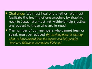  ChallengeChallenge: We must heal one another. We must: We must heal one another. We must
facilitate the healing of one another, by drawingfacilitate the healing of one another, by drawing
near to Jesus. We must not withhold help (justicenear to Jesus. We must not withhold help (justice
and peace) to those who are in need.and peace) to those who are in need.
 The number of our members who cannot hear orThe number of our members who cannot hear or
speak must be reducedspeak must be reduced (by teaching them, by sharing(by teaching them, by sharing
what we have learned from the experts and holy people).what we have learned from the experts and holy people).
Attention: Education committee! Wake up!Attention: Education committee! Wake up!
 