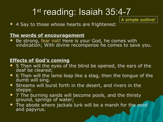 11stst
reading: Isaiah 35:4-7reading: Isaiah 35:4-7
 4 Say to those whose hearts are frightened:
The words of encouragement
 Be strong, fear not! Here is your God, he comes with
vindication; With divine recompense he comes to save you.
Effects of God’s coming
 5 Then will the eyes of the blind be opened, the ears of the
deaf be cleared;
 6 Then will the lame leap like a stag, then the tongue of the
dumb will sing.
 Streams will burst forth in the desert, and rivers in the
steppe.
 7 The burning sands will become pools, and the thirsty
ground, springs of water;
 The abode where jackals lurk will be a marsh for the reed
and papyrus.
A simple outline!
 