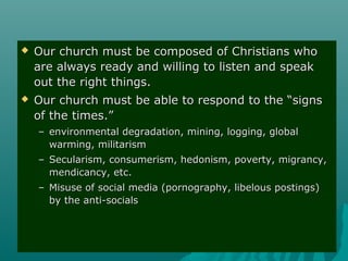  Our church must be composed of Christians whoOur church must be composed of Christians who
are always ready and willing to listen and speakare always ready and willing to listen and speak
out the right things.out the right things.
 Our church must be able to respond to the “signsOur church must be able to respond to the “signs
of the times.”of the times.”
– environmental degradation, mining, logging, globalenvironmental degradation, mining, logging, global
warming, militarismwarming, militarism
– Secularism, consumerism, hedonism, poverty, migrancy,Secularism, consumerism, hedonism, poverty, migrancy,
mendicancy, etc.mendicancy, etc.
– Misuse of social media (pornography, libelous postings)Misuse of social media (pornography, libelous postings)
by the anti-socialsby the anti-socials
 