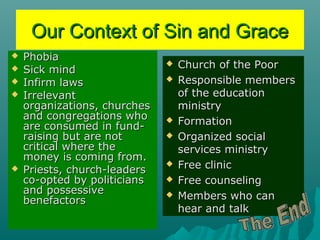Our Context of Sin and GraceOur Context of Sin and Grace
 PhobiaPhobia
 Sick mindSick mind
 Infirm lawsInfirm laws
 IrrelevantIrrelevant
organizations, churchesorganizations, churches
and congregations whoand congregations who
are consumed in fund-are consumed in fund-
raising but are notraising but are not
critical where thecritical where the
money is coming from.money is coming from.
 Priests, church-leadersPriests, church-leaders
co-opted by politiciansco-opted by politicians
and possessiveand possessive
benefactorsbenefactors
 Church of the PoorChurch of the Poor
 Responsible membersResponsible members
of the educationof the education
ministryministry
 FormationFormation
 Organized socialOrganized social
services ministryservices ministry
 Free clinicFree clinic
 Free counselingFree counseling
 Members who canMembers who can
hear and talkhear and talk
 