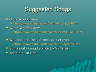 Suggested SongsSuggested Songs
 Glory to God, newGlory to God, new
– http://www.youtube.com/watch?v=spj_5sTiF5Yhttp://www.youtube.com/watch?v=spj_5sTiF5Y
 When We Eat, newWhen We Eat, new
– http://www.youtube.com/watch?v=0qg_-wvSm7Mhttp://www.youtube.com/watch?v=0qg_-wvSm7M
 Where is this Jesus?Where is this Jesus? (the first part only)(the first part only)
– http://www.youtube.com/watch?v=LecAQyAdhvshttp://www.youtube.com/watch?v=LecAQyAdhvs
 Sumasaakin ang Espiritu by VinteresSumasaakin ang Espiritu by Vinteres
 The Spirit of GodThe Spirit of God
 