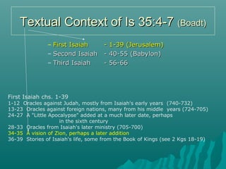 Textual Context of Is 35:4-7Textual Context of Is 35:4-7 (Boadt)(Boadt)
– First IsaiahFirst Isaiah - 1-39 (Jerusalem)- 1-39 (Jerusalem)
– Second IsaiahSecond Isaiah - 40-55 (Babylon)- 40-55 (Babylon)
– Third IsaiahThird Isaiah - 56-66- 56-66
First Isaiah chs. 1-39
1-12 Oracles against Judah, mostly from Isaiah's early years (740-732)
13-23 Oracles against foreign nations, many from his middle years (724-705)
24-27 A "Little Apocalypse" added at a much later date, perhaps
in the sixth century
28-33 Oracles from Isaiah's later ministry (705-700)
34-35 A vision of Zion, perhaps a later addition
36-39 Stories of Isaiah's life, some from the Book of Kings (see 2 Kgs 18-19)
 