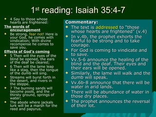 11stst
reading: Isaiah 35:4-7reading: Isaiah 35:4-7
 4 Say to those whose
hearts are frightened:
The words of
encouragement
 Be strong, fear not! Here is
your God, he comes with
vindication; With divine
recompense he comes to
save you.
Effects of God’s coming
 5 Then will the eyes of the
blind be opened, the ears
of the deaf be cleared;
 6 Then will the lame leap
like a stag, then the tongue
of the dumb will sing.
 Streams will burst forth in
the desert, and rivers in
the steppe.
 7 The burning sands will
become pools, and the
thirsty ground, springs of
water;
 The abode where jackals
lurk will be a marsh for the
reed and papyrus.
Commentary:Commentary:
 The text isThe text is addressedaddressed to “thoseto “those
whose hearts are frightened” (v.4)whose hearts are frightened” (v.4)
 In v.4b, the prophet exhorts theIn v.4b, the prophet exhorts the
fearful to be strong and to takefearful to be strong and to take
courage.courage.
 For God is coming to vindicate andFor God is coming to vindicate and
to save.to save.
 Vv.5-6 announce the healing of theVv.5-6 announce the healing of the
blind and the deaf. Their eyes andblind and the deaf. Their eyes and
their ears will be opened.their ears will be opened.
 Similarly, the lame will walk and theSimilarly, the lame will walk and the
dumb will speak.dumb will speak.
 Vv.6b-8 announce that there will beVv.6b-8 announce that there will be
water in arid lands.water in arid lands.
 There will be abundance of water inThere will be abundance of water in
those dry places.those dry places.
 The prophet announces the reversalThe prophet announces the reversal
of their lot.of their lot.
 