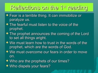 Reflections on the 1Reflections on the 1stst
readingreading
 Fear is a terrible thing. It can immobilize orFear is a terrible thing. It can immobilize or
paralyze us.paralyze us.
 The fearful must listen to the voice of theThe fearful must listen to the voice of the
prophet.prophet.
 The prophet announces the coming of the LordThe prophet announces the coming of the Lord
to set all things aright.to set all things aright.
 We must learn how to trust in the words of theWe must learn how to trust in the words of the
prophet, which are the words of God.prophet, which are the words of God.
 We must overcome our fears in order to moveWe must overcome our fears in order to move
on.on.
 Who are the prophets of our times?Who are the prophets of our times?
 Who dispels your fears?Who dispels your fears?
 