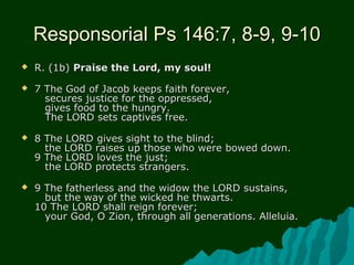 Responsorial Ps 146:7, 8-9, 9-10Responsorial Ps 146:7, 8-9, 9-10
 R. (1b)R. (1b) Praise the Lord, my soul!Praise the Lord, my soul!
 7 The God of Jacob keeps faith forever,7 The God of Jacob keeps faith forever,
secures justice for the oppressed,secures justice for the oppressed,
gives food to the hungry.gives food to the hungry.
The LORD sets captives free.The LORD sets captives free.
 8 The LORD gives sight to the blind;8 The LORD gives sight to the blind;
the LORD raises up those who were bowed down.the LORD raises up those who were bowed down.
9 The LORD loves the just;9 The LORD loves the just;
the LORD protects strangers.the LORD protects strangers.
 9 The fatherless and the widow the LORD sustains,9 The fatherless and the widow the LORD sustains,
but the way of the wicked he thwarts.but the way of the wicked he thwarts.
10 The LORD shall reign forever;10 The LORD shall reign forever;
your God, O Zion, through all generations. Alleluia.your God, O Zion, through all generations. Alleluia.
 