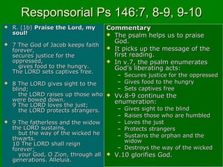 Responsorial Ps 146:7, 8-9, 9-10Responsorial Ps 146:7, 8-9, 9-10
 R. (1b)R. (1b) Praise the Lord, myPraise the Lord, my
soul!soul!
 7 The God of Jacob keeps faith7 The God of Jacob keeps faith
forever,forever,
secures justice for thesecures justice for the
oppressed,oppressed,
gives food to the hungry.gives food to the hungry.
The LORD sets captives free.The LORD sets captives free.
 8 The LORD gives sight to the8 The LORD gives sight to the
blind;blind;
the LORD raises up those whothe LORD raises up those who
were bowed down.were bowed down.
9 The LORD loves the just;9 The LORD loves the just;
the LORD protects strangers.the LORD protects strangers.
 9 The fatherless and the widow9 The fatherless and the widow
the LORD sustains,the LORD sustains,
but the way of the wicked hebut the way of the wicked he
thwarts.thwarts.
10 The LORD shall reign10 The LORD shall reign
forever;forever;
your God, O Zion, through allyour God, O Zion, through all
generations. Alleluia.generations. Alleluia.
CommentaryCommentary
 The psalm helps us to praiseThe psalm helps us to praise
God.God.
 It picks up the message of theIt picks up the message of the
first reading.first reading.
 In v.7, the psalm enumeratesIn v.7, the psalm enumerates
God’s liberating acts:God’s liberating acts:
– Secures justice for the oppressedSecures justice for the oppressed
– Gives food to the hungryGives food to the hungry
– Sets captives freeSets captives free
 Vv.8-9 continue theVv.8-9 continue the
enumeration:enumeration:
– Gives sight to the blindGives sight to the blind
– Raises those who are humbledRaises those who are humbled
– Loves the justLoves the just
– Protects strangersProtects strangers
– Sustains the orphan and theSustains the orphan and the
widowwidow
– Destroys the way of the wickedDestroys the way of the wicked
 V.10 glorifies God.V.10 glorifies God.
 