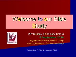 WWeellccomeome ttoo oour Biur Bibblele
SStutuddyy
2323rdrd
SSuunndday inay in OOrdinrdinaary Try Tiime Cme C
4 September 20164 September 2016
In preparation for this Sunday’s Liturgy
As aid in focusing our homilies and sharing
Prepared by Fr. Cielo R. Almazan, OFM
 