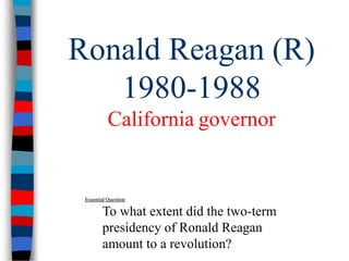 Ronald Reagan (R) 
1980-1988 
California governor 
Essential Question: 
To what extent did the two-term 
presidency of Ronald Reagan 
amount to a revolution? 
 