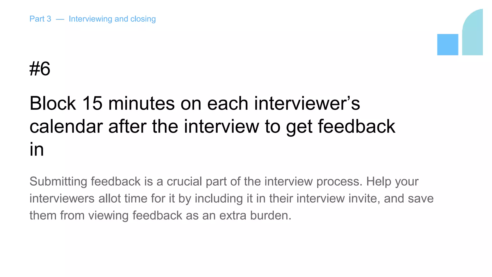 Part 3 — Interviewing and closing
#6
Block 15 minutes on each interviewer’s
calendar after the interview to get feedback
in
Submitting feedback is a crucial part of the interview process. Help your
interviewers allot time for it by including it in their interview invite, and save
them from viewing feedback as an extra burden.
 