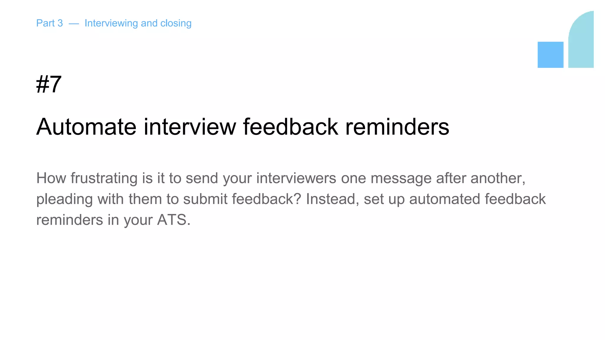 Part 3 — Interviewing and closing
#7
Automate interview feedback reminders
How frustrating is it to send your interviewers one message after another,
pleading with them to submit feedback? Instead, set up automated feedback
reminders in your ATS.
 