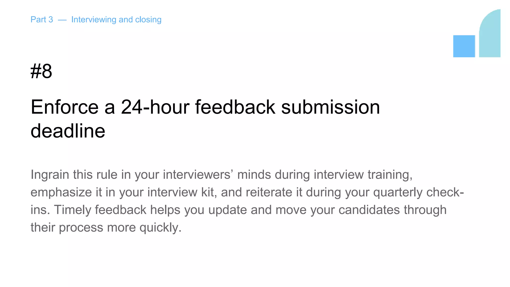 Part 3 — Interviewing and closing
#8
Enforce a 24-hour feedback submission
deadline
Ingrain this rule in your interviewers’ minds during interview training,
emphasize it in your interview kit, and reiterate it during your quarterly check-
ins. Timely feedback helps you update and move your candidates through
their process more quickly.
 