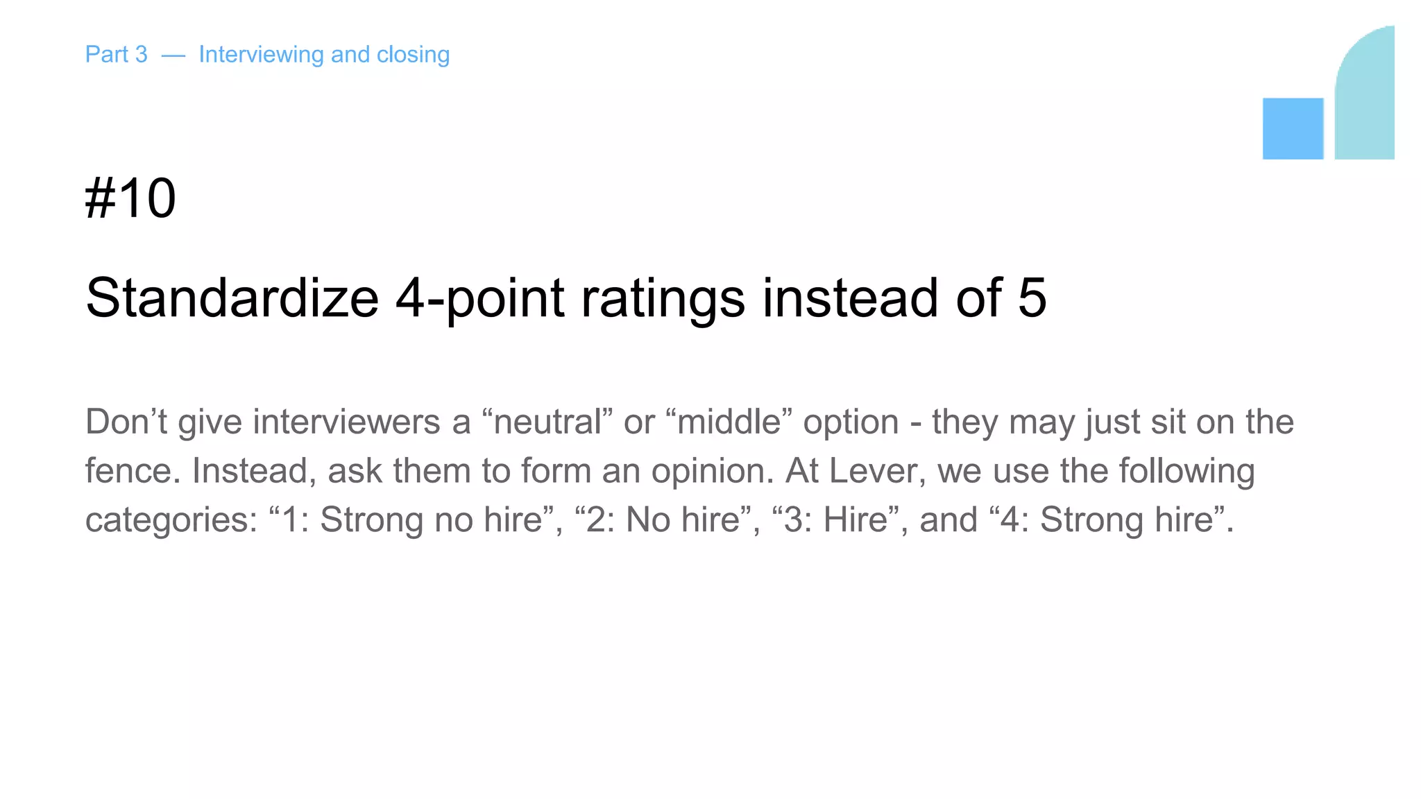 Part 3 — Interviewing and closing
#10
Standardize 4-point ratings instead of 5
Don’t give interviewers a “neutral” or “middle” option - they may just sit on the
fence. Instead, ask them to form an opinion. At Lever, we use the following
categories: “1: Strong no hire”, “2: No hire”, “3: Hire”, and “4: Strong hire”.
 