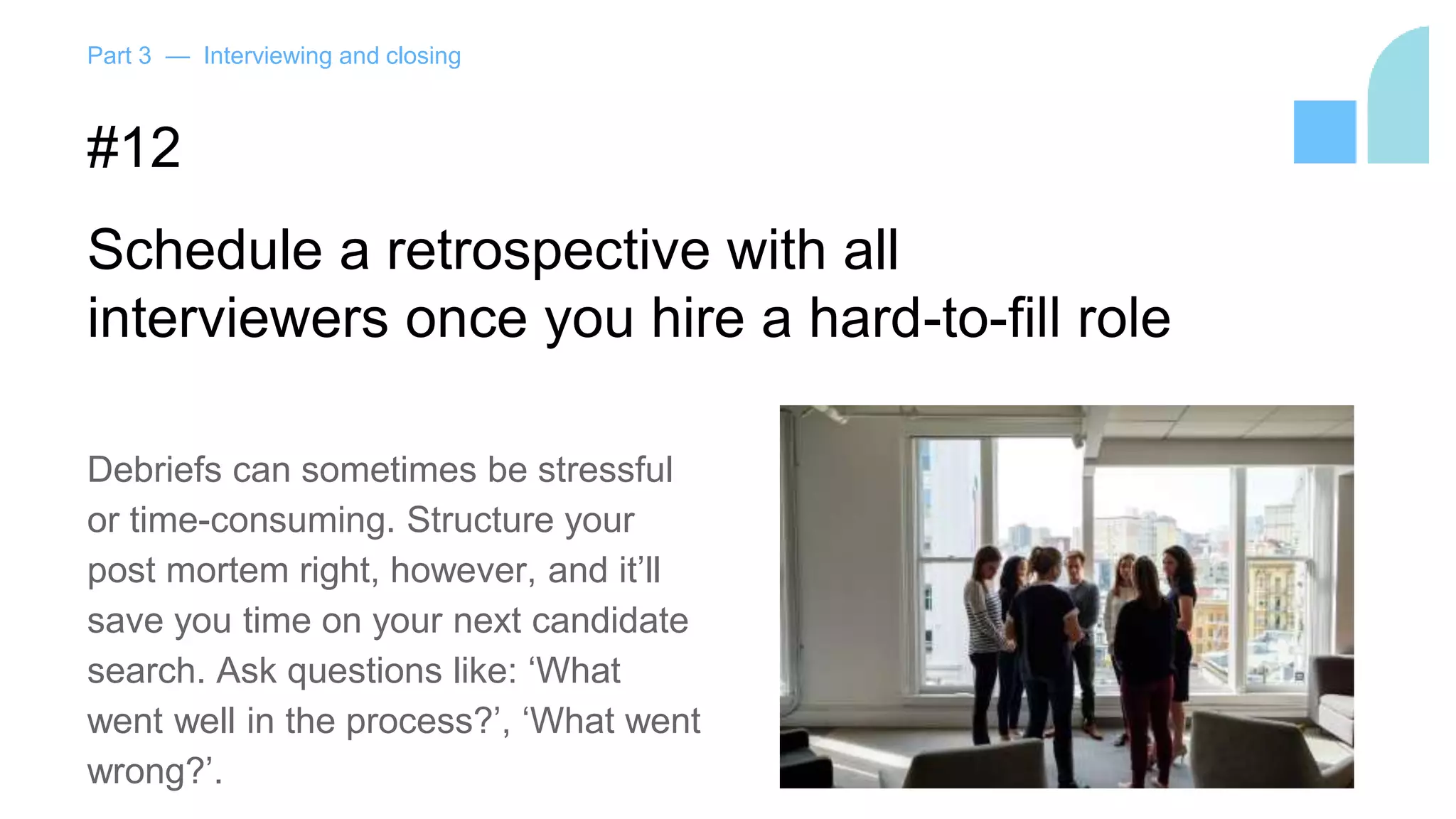 Part 3 — Interviewing and closing
#12
Schedule a retrospective with all
interviewers once you hire a hard-to-fill role
Debriefs can sometimes be stressful
or time-consuming. Structure your
post mortem right, however, and it’ll
save you time on your next candidate
search. Ask questions like: ‘What
went well in the process?’, ‘What went
wrong?’.
 