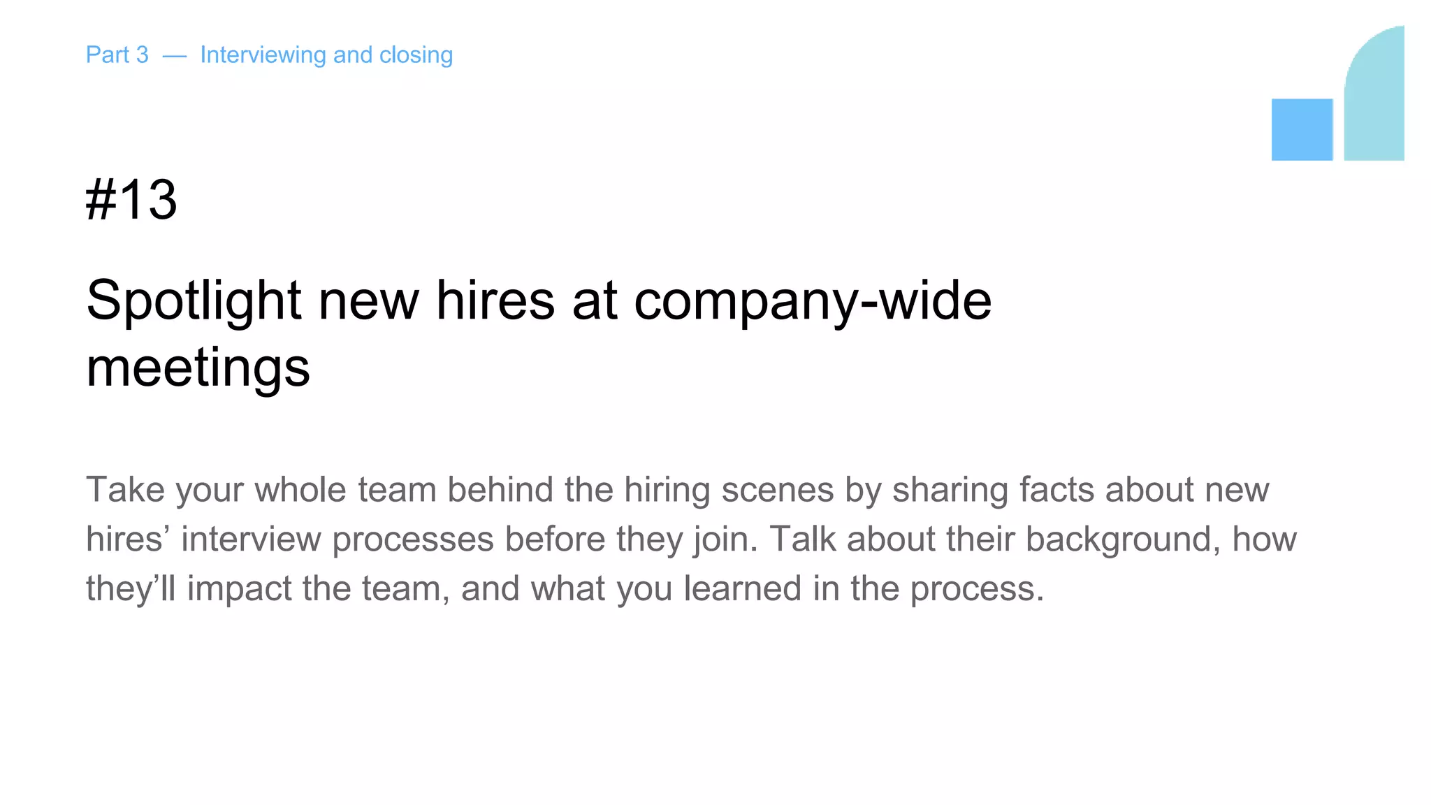 Part 3 — Interviewing and closing
#13
Spotlight new hires at company-wide
meetings
Take your whole team behind the hiring scenes by sharing facts about new
hires’ interview processes before they join. Talk about their background, how
they’ll impact the team, and what you learned in the process.
 