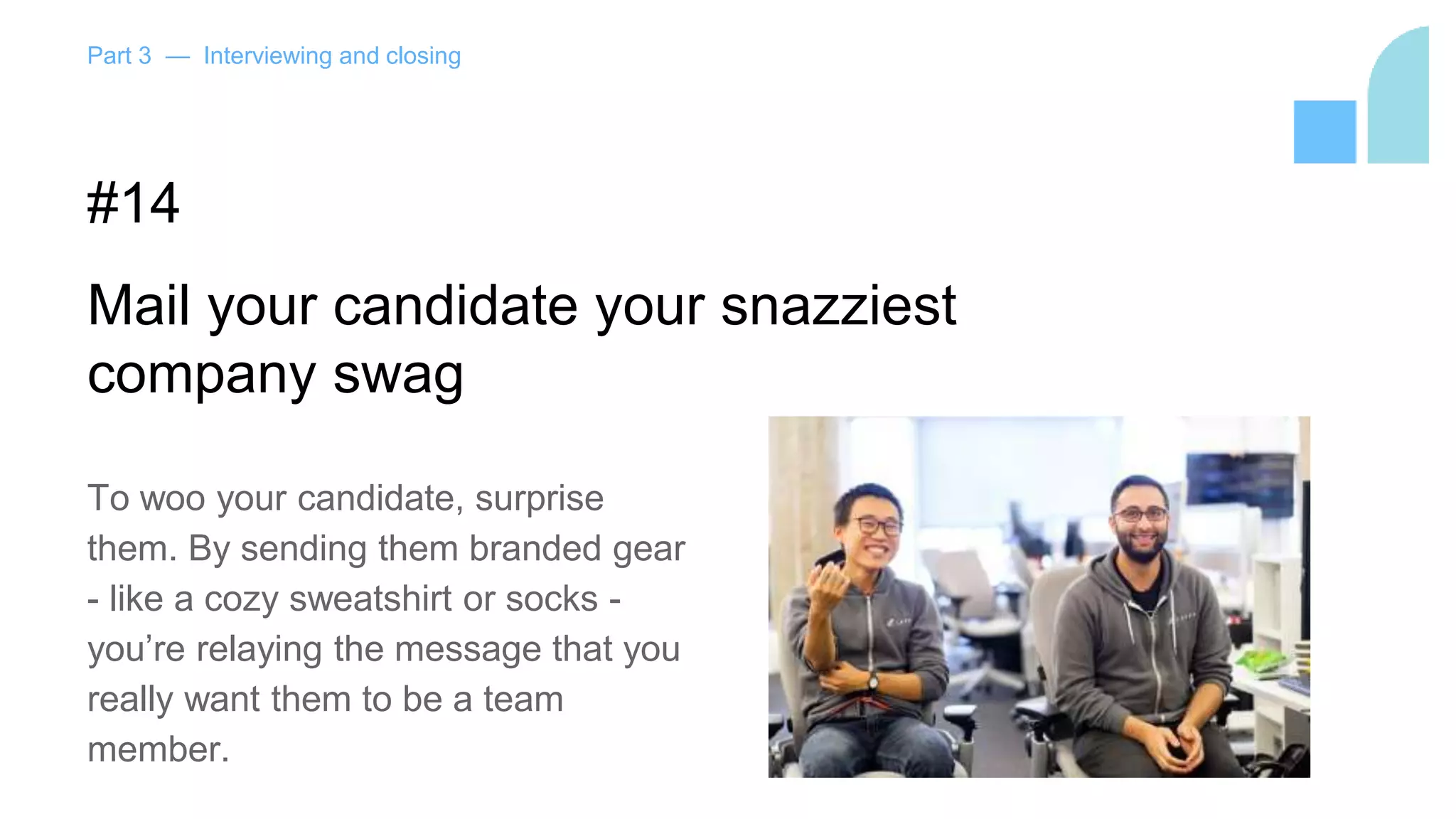 Part 3 — Interviewing and closing
#14
Mail your candidate your snazziest
company swag
To woo your candidate, surprise
them. By sending them branded gear
- like a cozy sweatshirt or socks -
you’re relaying the message that you
really want them to be a team
member.
 