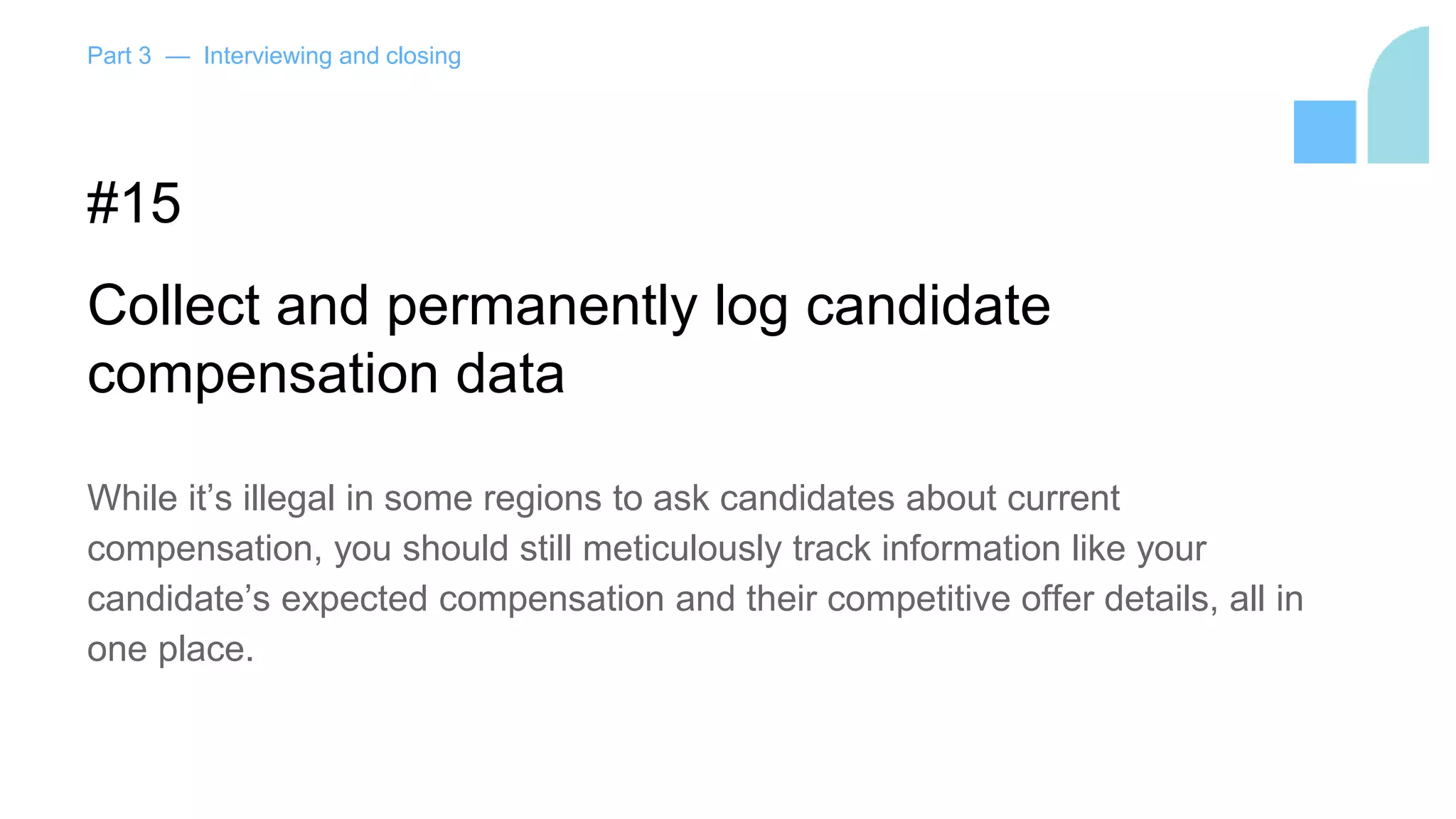 Part 3 — Interviewing and closing
#15
Collect and permanently log candidate
compensation data
While it’s illegal in some regions to ask candidates about current
compensation, you should still meticulously track information like your
candidate’s expected compensation and their competitive offer details, all in
one place.
 
