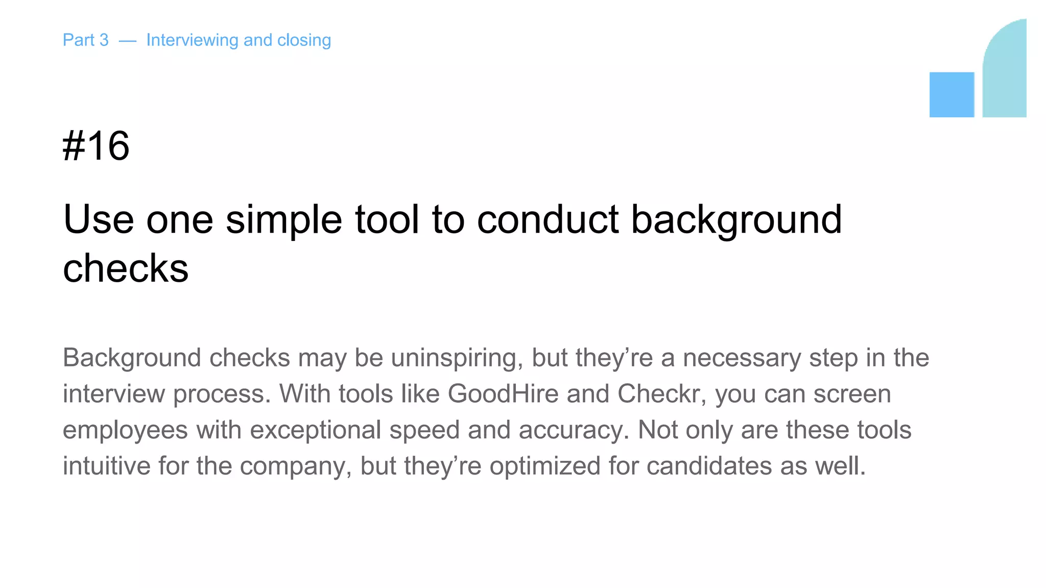 Part 3 — Interviewing and closing
#16
Use one simple tool to conduct background
checks
Background checks may be uninspiring, but they’re a necessary step in the
interview process. With tools like GoodHire and Checkr, you can screen
employees with exceptional speed and accuracy. Not only are these tools
intuitive for the company, but they’re optimized for candidates as well.
 