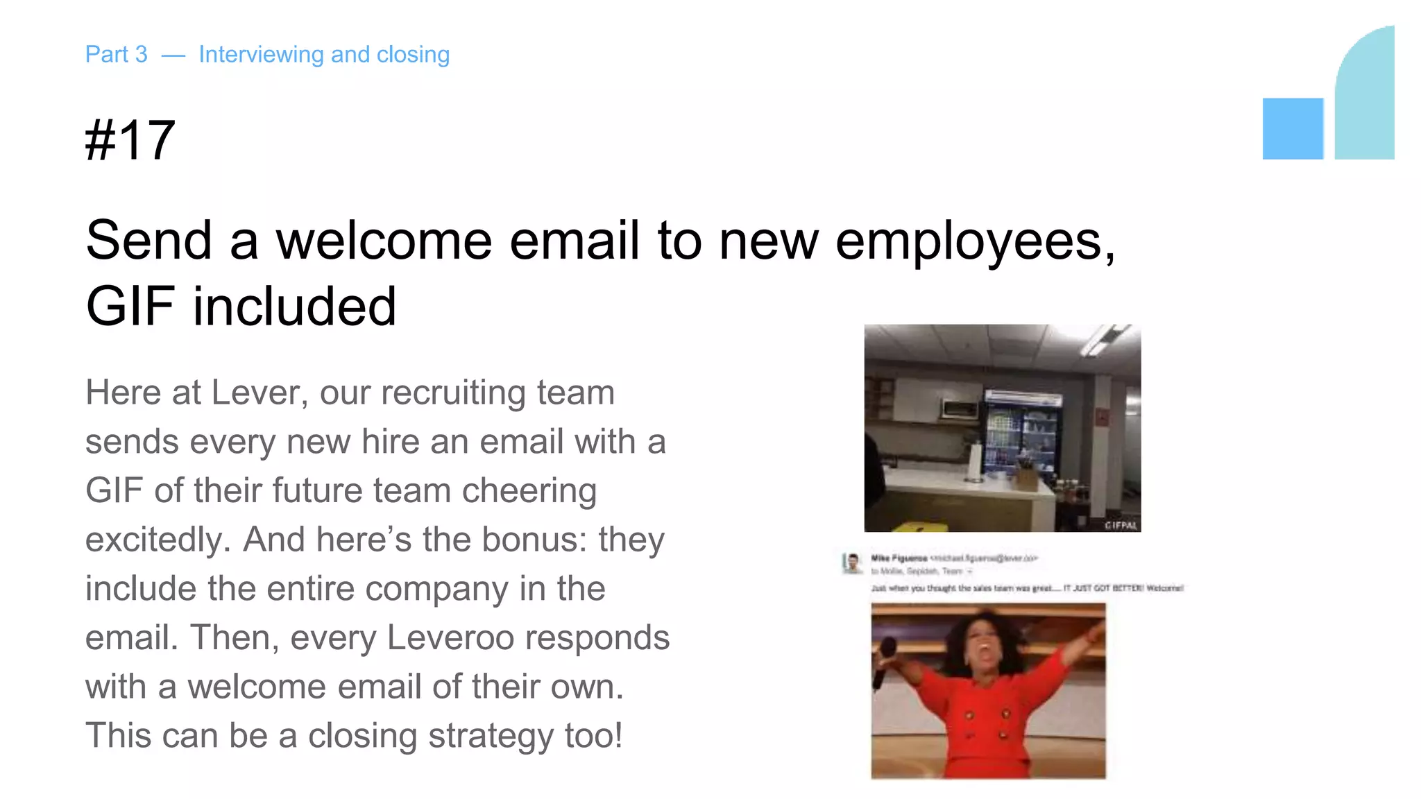 Part 3 — Interviewing and closing
#17
Send a welcome email to new employees,
GIF included
Here at Lever, our recruiting team
sends every new hire an email with a
GIF of their future team cheering
excitedly. And here’s the bonus: they
include the entire company in the
email. Then, every Leveroo responds
with a welcome email of their own.
This can be a closing strategy too!
 