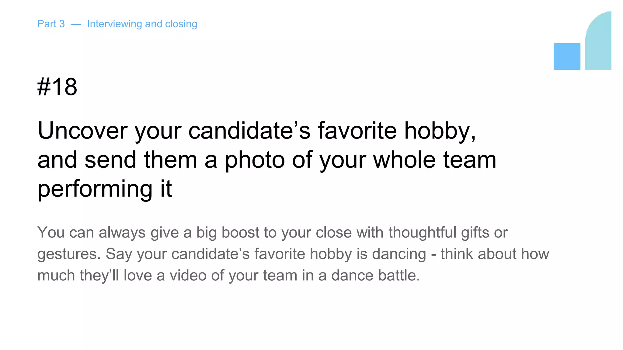 Part 3 — Interviewing and closing
#18
Uncover your candidate’s favorite hobby,
and send them a photo of your whole team
performing it
You can always give a big boost to your close with thoughtful gifts or
gestures. Say your candidate’s favorite hobby is dancing - think about how
much they’ll love a video of your team in a dance battle.
 