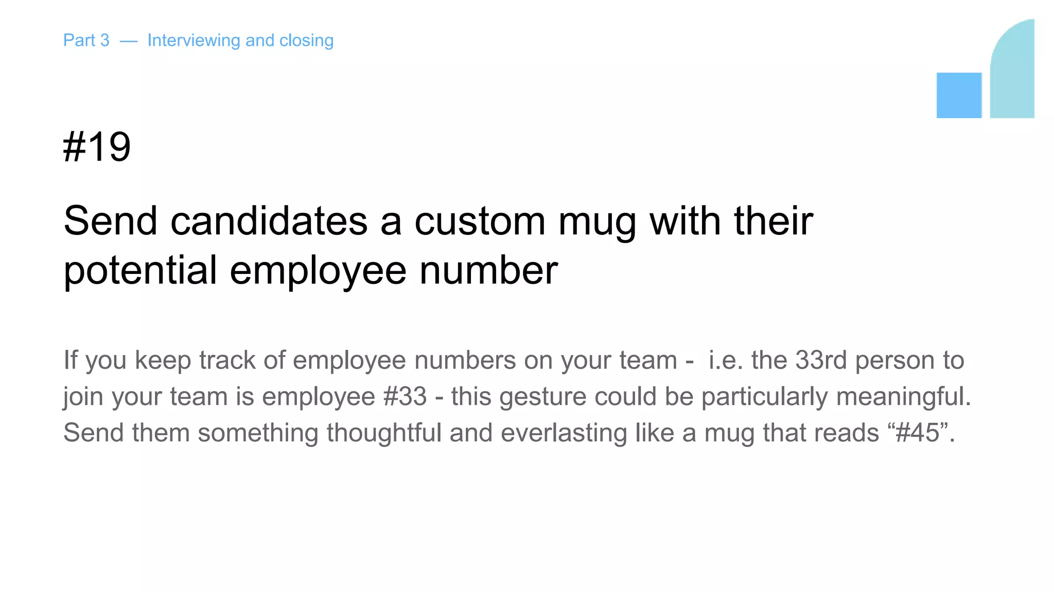 Part 3 — Interviewing and closing
#19
Send candidates a custom mug with their
potential employee number
If you keep track of employee numbers on your team - i.e. the 33rd person to
join your team is employee #33 - this gesture could be particularly meaningful.
Send them something thoughtful and everlasting like a mug that reads “#45”.
 