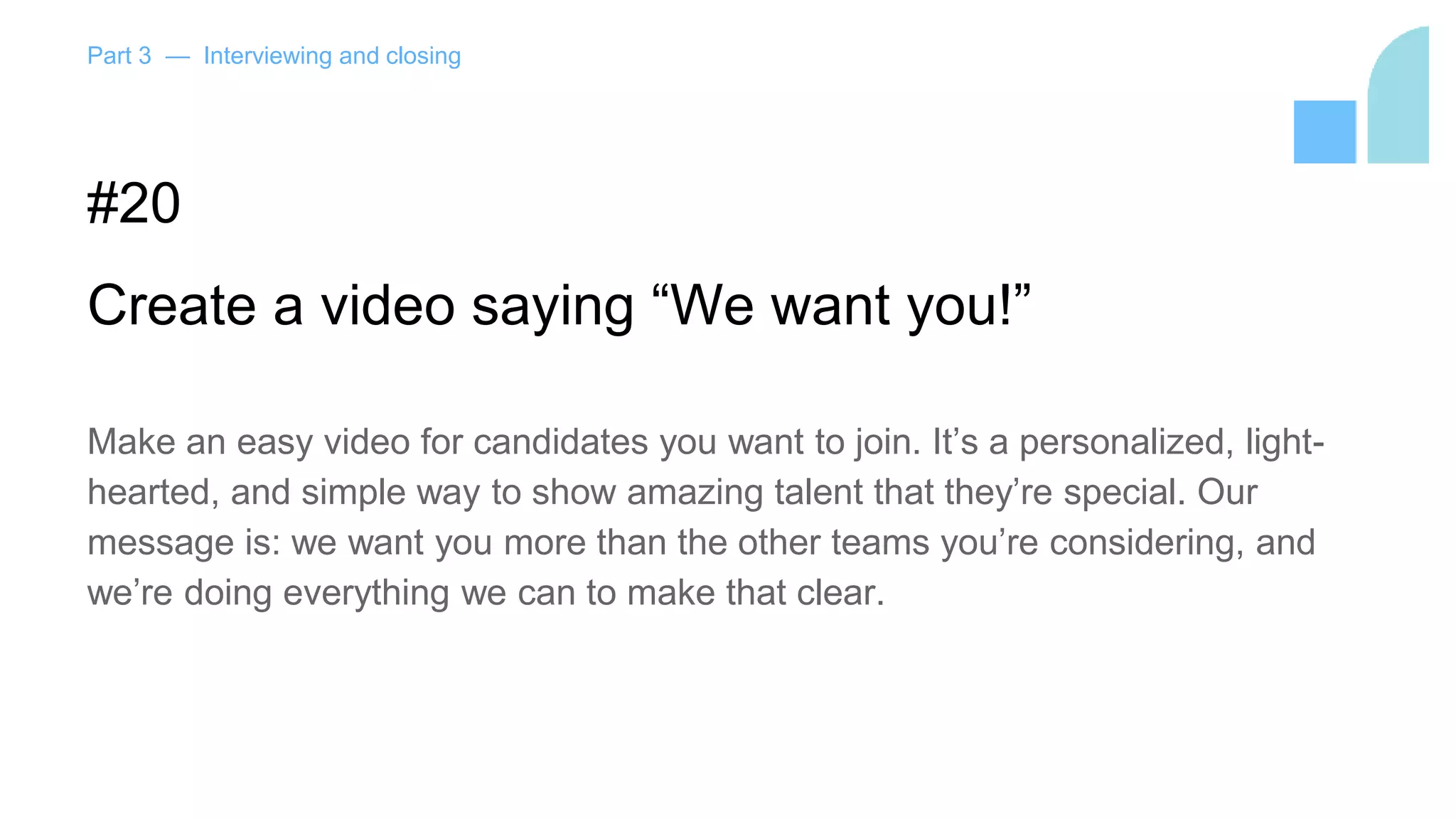 Part 3 — Interviewing and closing
#20
Create a video saying “We want you!”
Make an easy video for candidates you want to join. It’s a personalized, light-
hearted, and simple way to show amazing talent that they’re special. Our
message is: we want you more than the other teams you’re considering, and
we’re doing everything we can to make that clear.
 
