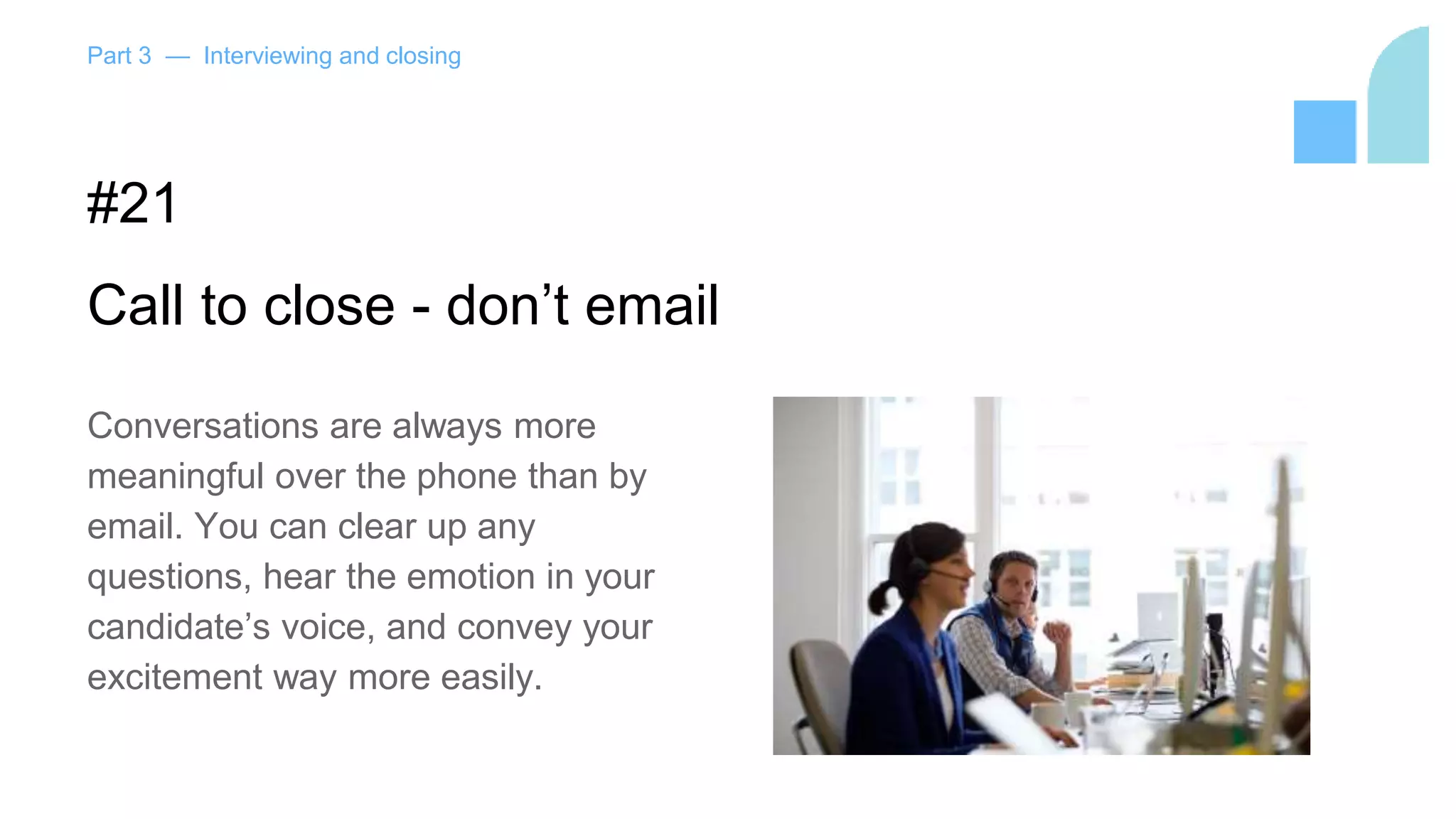 Part 3 — Interviewing and closing
#21
Call to close - don’t email
Conversations are always more
meaningful over the phone than by
email. You can clear up any
questions, hear the emotion in your
candidate’s voice, and convey your
excitement way more easily.
 