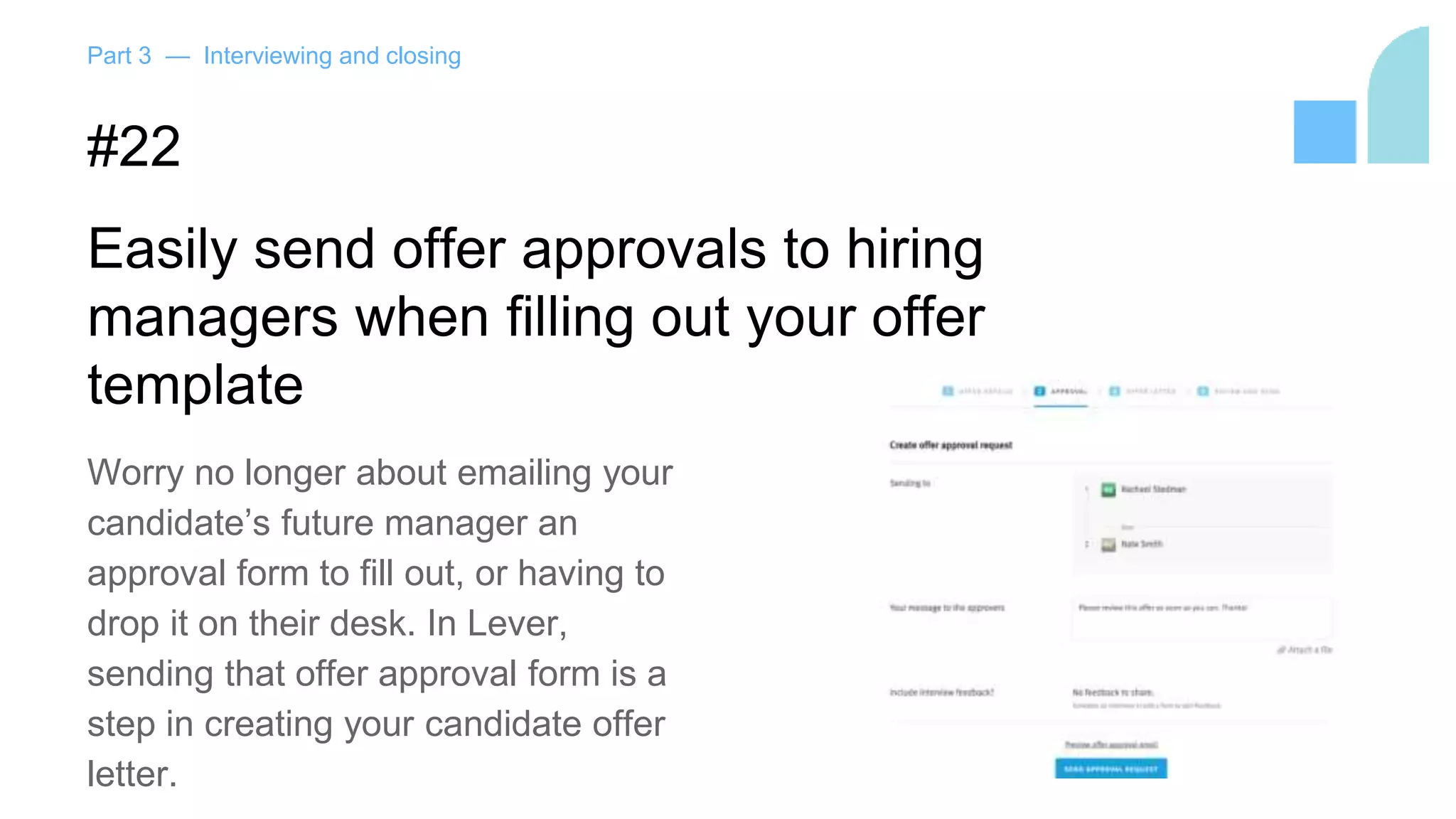 Part 3 — Interviewing and closing
#22
Easily send offer approvals to hiring
managers when filling out your offer
template
Worry no longer about emailing your
candidate’s future manager an
approval form to fill out, or having to
drop it on their desk. In Lever,
sending that offer approval form is a
step in creating your candidate offer
letter.
 