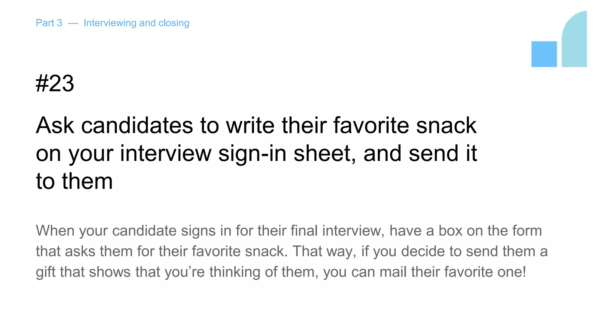 Part 3 — Interviewing and closing
#23
Ask candidates to write their favorite snack
on your interview sign-in sheet, and send it
to them
When your candidate signs in for their final interview, have a box on the form
that asks them for their favorite snack. That way, if you decide to send them a
gift that shows that you’re thinking of them, you can mail their favorite one!
 