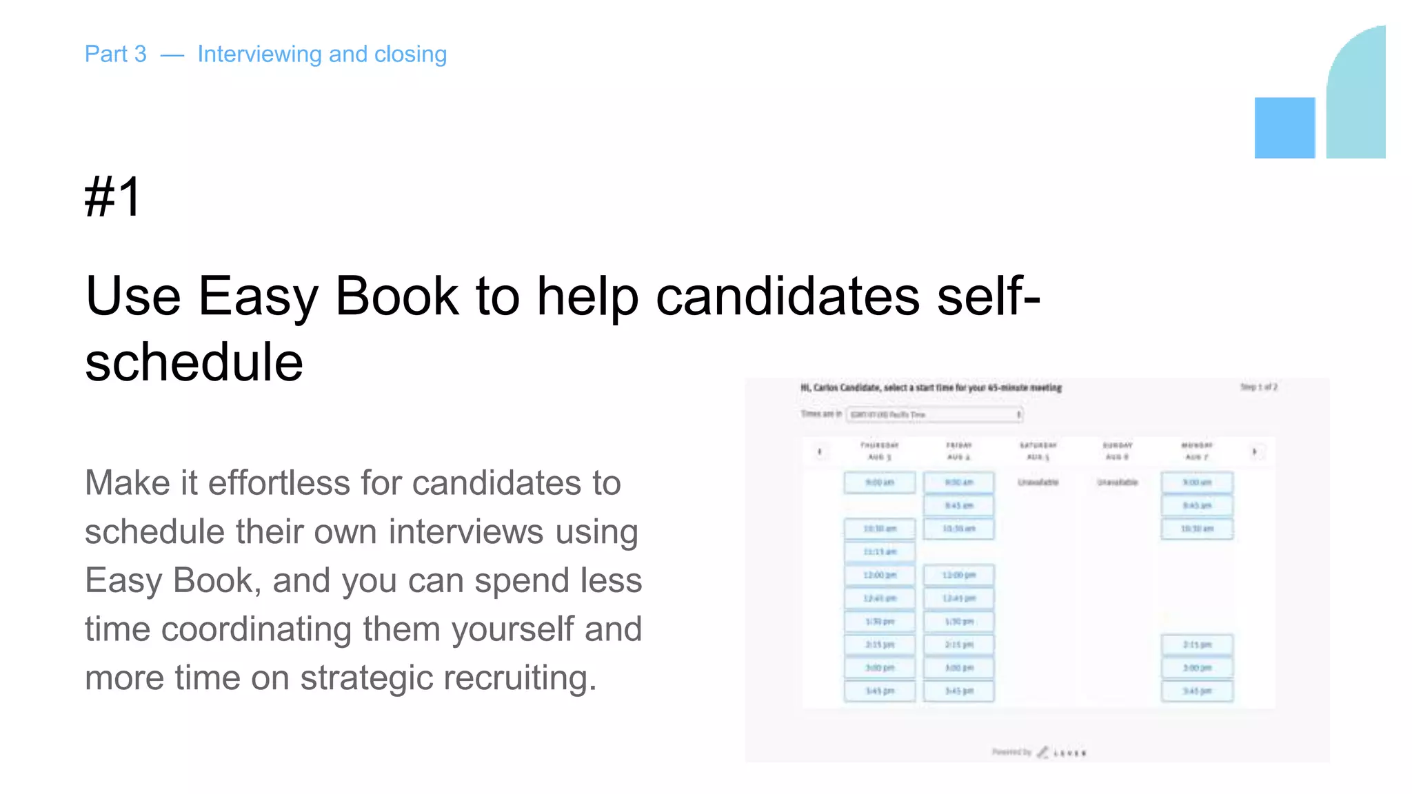 Part 3 — Interviewing and closing
#1
Use Easy Book to help candidates self-
schedule
Make it effortless for candidates to
schedule their own interviews using
Easy Book, and you can spend less
time coordinating them yourself and
more time on strategic recruiting.
 
