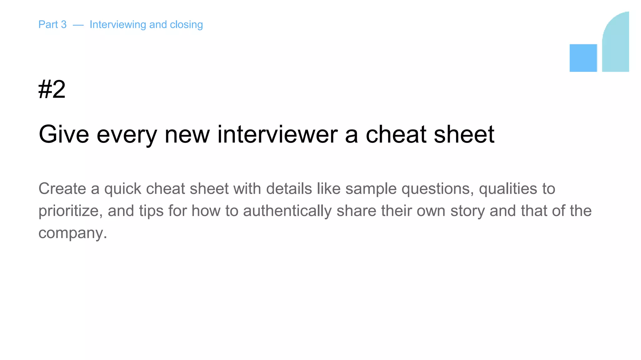 Part 3 — Interviewing and closing
#2
Give every new interviewer a cheat sheet
Create a quick cheat sheet with details like sample questions, qualities to
prioritize, and tips for how to authentically share their own story and that of the
company.
 