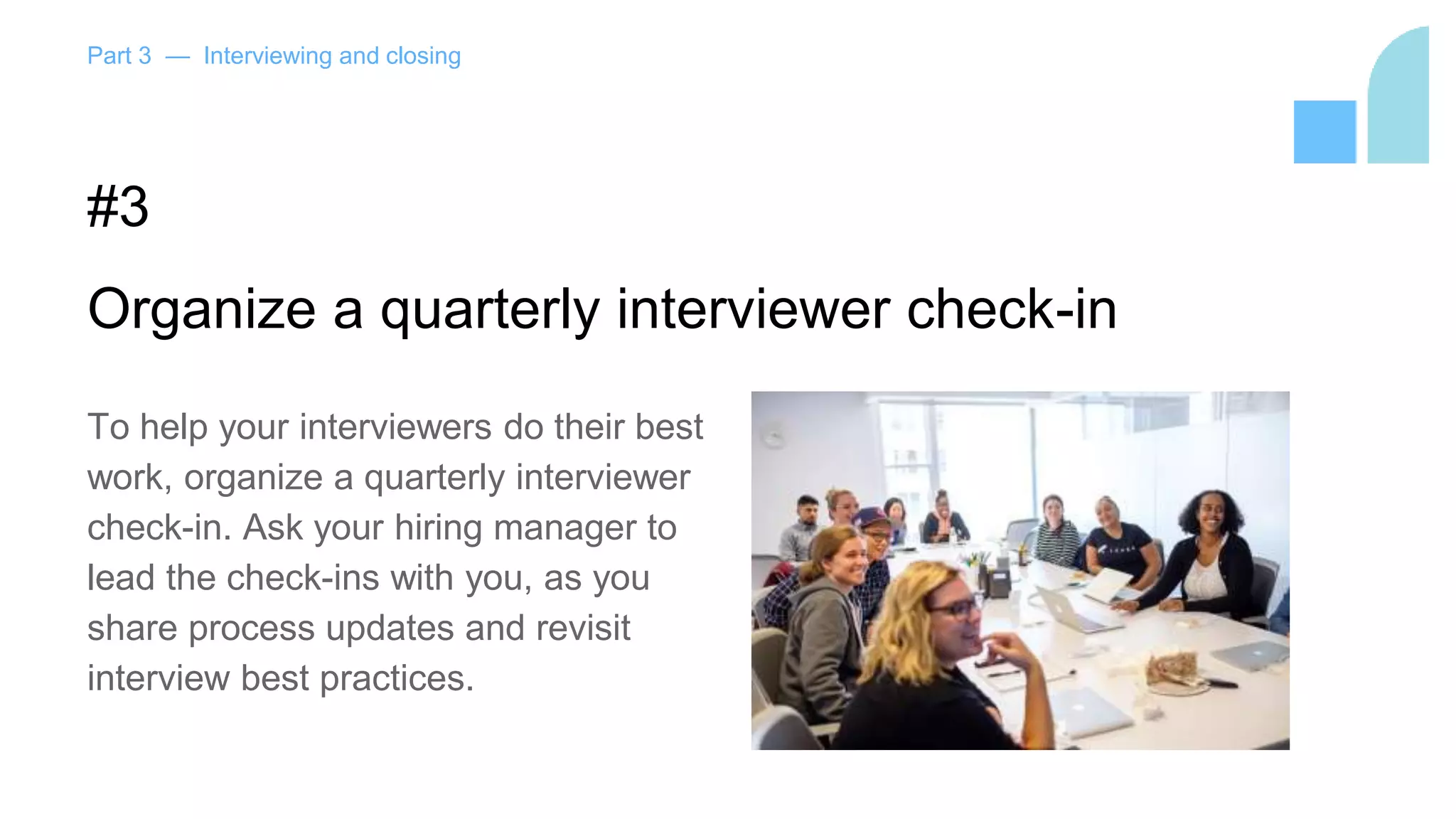 Part 3 — Interviewing and closing
#3
Organize a quarterly interviewer check-in
To help your interviewers do their best
work, organize a quarterly interviewer
check-in. Ask your hiring manager to
lead the check-ins with you, as you
share process updates and revisit
interview best practices.
 