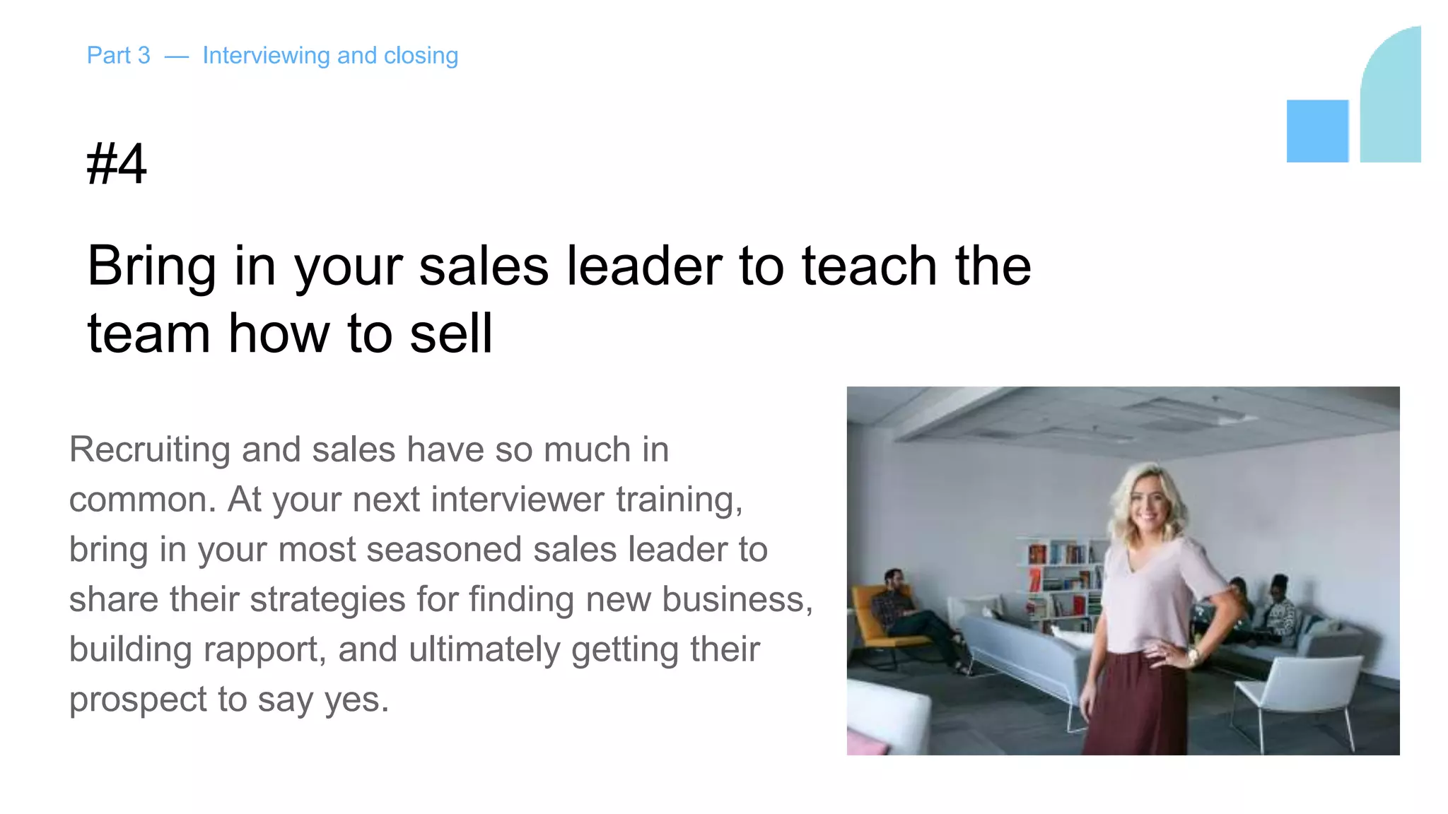 Part 3 — Interviewing and closing
#4
Bring in your sales leader to teach the
team how to sell
Recruiting and sales have so much in
common. At your next interviewer training,
bring in your most seasoned sales leader to
share their strategies for finding new business,
building rapport, and ultimately getting their
prospect to say yes.
 