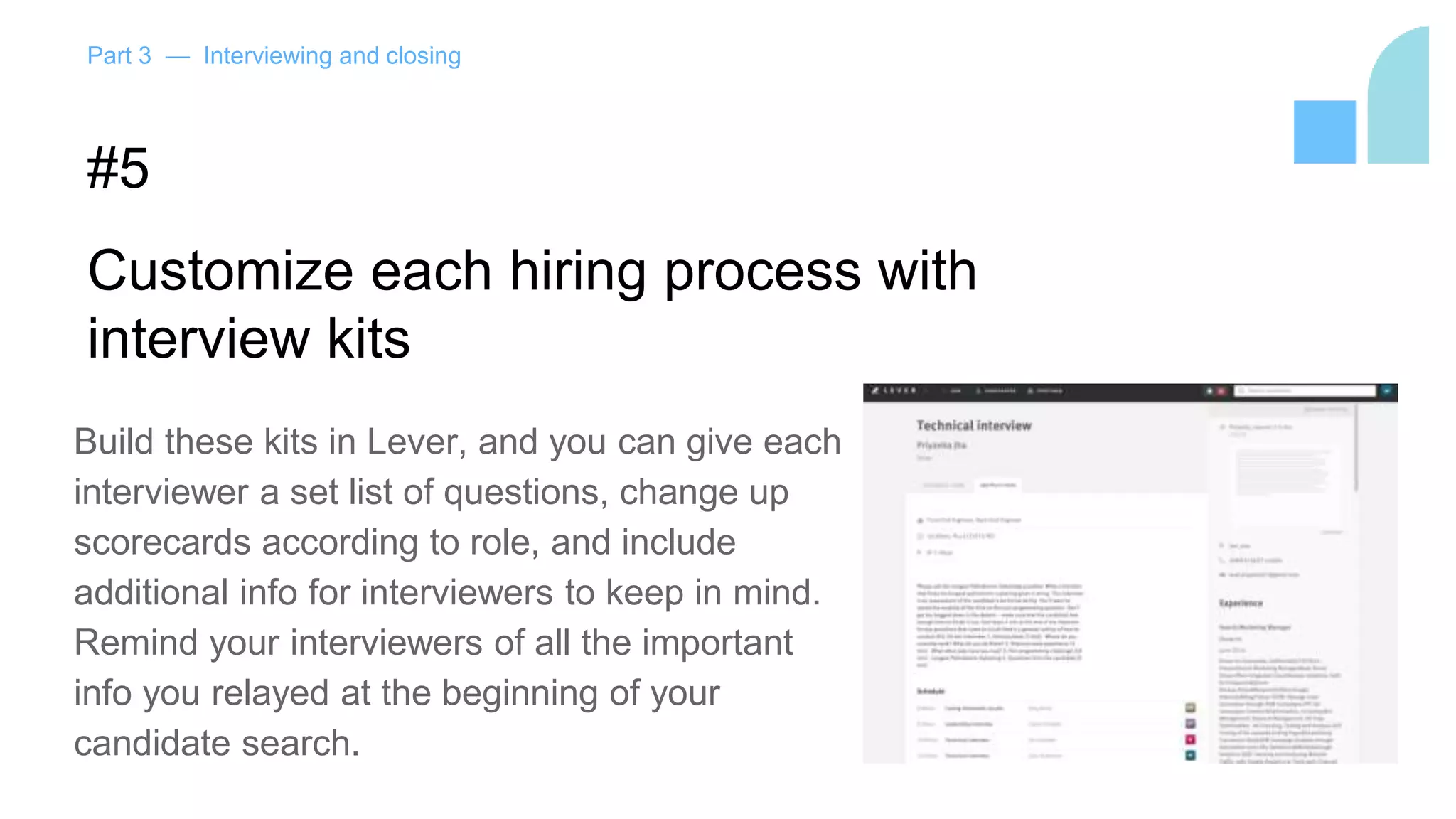 Part 3 — Interviewing and closing
#5
Customize each hiring process with
interview kits
Build these kits in Lever, and you can give each
interviewer a set list of questions, change up
scorecards according to role, and include
additional info for interviewers to keep in mind.
Remind your interviewers of all the important
info you relayed at the beginning of your
candidate search.
 