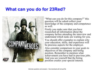 Interview questions and answers – free download/ pdf and ppt file
What can you do for 23Red?
“What can you do for this company?” this
question will be asked collect your
knowledge of the company and competence
as well.
Firstly you make sure that you have
researched all information about the
company before attending the interview and
understand which tasks are waiting for you.
You should offer examples to explain why
your education, skills, and experience will
be precious aspects for the employer.
Also consider comparison in your goals to
objectives of the company and hiring
position. Remember to mention what
achievement you have had in previous jobs.
And you see yourself that the hiring
position creates your special interest.
 