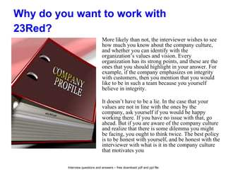 Interview questions and answers – free download/ pdf and ppt file
Why do you want to work with
23Red?
More likely than not, the interviewer wishes to see
how much you know about the company culture,
and whether you can identify with the
organization’s values and vision. Every
organization has its strong points, and these are the
ones that you should highlight in your answer. For
example, if the company emphasizes on integrity
with customers, then you mention that you would
like to be in such a team because you yourself
believe in integrity.
It doesn’t have to be a lie. In the case that your
values are not in line with the ones by the
company, ask yourself if you would be happy
working there. If you have no issue with that, go
ahead. But if you are aware of the company culture
and realize that there is some dilemma you might
be facing, you ought to think twice. The best policy
is to be honest with yourself, and be honest with the
interviewer with what is it in the company culture
that motivates you.
 