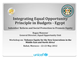 Integrating Equal Opportunity
     Principle in Budgets - Egypt
Subsidies’ Reform and Social Protection to Promote Equity
                      Ragaa Mansour
          General Director, Equal Opportunity Unit

 Workshop on: 'Enhance Equity for the New Generations in the
                Middle East and North Africa‘
              Rabat, Morocco – 22-23 May 2012
 