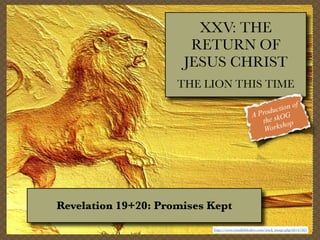 XXV: THE
RETURN OF
JESUS CHRIST
THE LION THIS TIME
f
tion o
c
Produ OG
A
the sk op
orksh
W

Revelation 19+20: Promises Kept
http://www.visualbiblealive.com/stock_image.php?id=47365

 