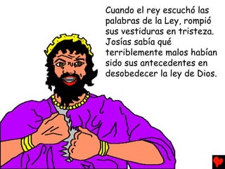 Cuando el rey escuchó las
palabras de la Ley, rompió
sus vestiduras en tristeza.
Josías sabía qué
terriblemente malos habían
sido sus antecedentes en
desobedecer la ley de Dios.
 