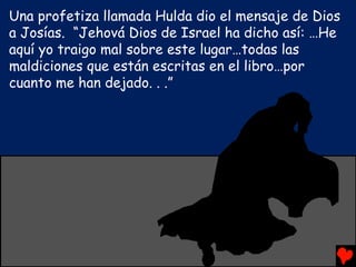 Una profetiza llamada Hulda dio el mensaje de Dios
a Josías. “Jehová Dios de Israel ha dicho así: …He
aquí yo traigo mal sobre este lugar…todas las
maldiciones que están escritas en el libro…por
cuanto me han dejado. . .”
 