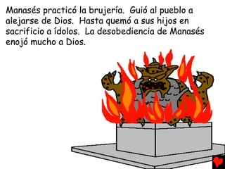 Manasés practicó la brujería. Guió al pueblo a
alejarse de Dios. Hasta quemó a sus hijos en
sacrificio a ídolos. La desobediencia de Manasés
enojó mucho a Dios.
 