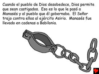 Cuando el pueblo de Dios desobedece, Dios permite
que sean castigados. Eso es lo que le pasó a
Manasés y al pueblo que él gobernaba. El Señor
trajo contra ellos al ejército Asirio. Manasés fue
llevado en cadenas a Babilonia.
 