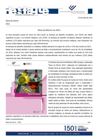 Risco de morrer – 2012 1/6
23 de maio de 2014
Risco de morrer
2012
Risco de Morrer em 2012
As duas principais causas de morte em 2012 foram as doenças do aparelho circulatório, com 30,4% dos óbitos
registados no país, e os tumores malignos, com 23,9%. As doenças do aparelho circulatório afetaram sobretudo as
mulheres (77,9 óbitos masculinos por cada 100 femininos), ao contrário dos tumores malignos, mais frequentes nos
homens (148,0 óbitos masculinos por cada 100 femininos).
As doenças do aparelho respiratório e a diabetes mellitus estiveram na origem de 12,9% e 4,5% das mortes em 2012.
Apesar de as mortes devidas a causas externas de lesão e envenenamento constituírem cerca de 4% da mortalidade
em 2012, afetaram com maior frequência pessoas mais jovens, representando em média uma perda de 22,9 anos
potenciais de vida. Também estas causas afetaram substancialmente mais homens do que mulheres (219,5 óbitos
masculinos por cada 100 femininos).
O Instituto Nacional de Estatística (INE) divulga a publicação
“Risco de Morrer 2012”, elaborada em colaboração com a
Direção Geral da Saúde (DGS). Esta publicação disponibiliza
a informação estatística mais recente para a caracterização
da mortalidade em Portugal, abrangendo todos os óbitos por
causas de morte ocorridos no País.
Em análise estão 55 grupos de causas de morte, tendo como
referência a lista da Organização para a Cooperação e
Desenvolvimento Económico (OCDE) «OECD Health Data
2012». Para cada causa de morte são apresentadas
contagens do número de óbitos por sexo, grupos etários e
regiões de residência dos falecidos, bem como alguns
indicadores derivados: Relação de masculinidade dos óbitos;
Idade média ao óbito; Taxa bruta de mortalidade; Número
médio de anos potenciais de vida perdidos, entre outros.
Nos 55 grupos de causas de morte analisados incluem-se as
principais causas de morte por doença, destacando-se os
tumores malignos, as doenças do aparelho circulatório, do
aparelho respiratório e as doenças endócrinas, nutricionais e metabólicas, bem como as mortes por causas externas de
lesão e envenenamento.
 