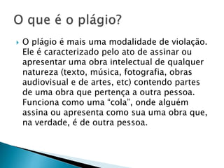 

O plágio é mais uma modalidade de violação.
Ele é caracterizado pelo ato de assinar ou
apresentar uma obra intelectual de qualquer
natureza (texto, música, fotografia, obras
audiovisual e de artes, etc) contendo partes
de uma obra que pertença a outra pessoa.
Funciona como uma “cola”, onde alguém
assina ou apresenta como sua uma obra que,
na verdade, é de outra pessoa.

 