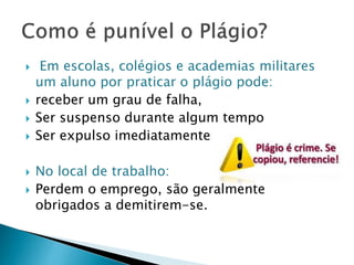 








Em escolas, colégios e academias militares
um aluno por praticar o plágio pode:
receber um grau de falha,
Ser suspenso durante algum tempo
Ser expulso imediatamente
No local de trabalho:
Perdem o emprego, são geralmente
obrigados a demitirem-se.

 