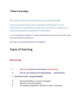 What is learning-
The action of receiving instruction or acquiring knowledge’
‘A process which leads to the modification of behaviour or the
acquisition of new abilities or responses, and which is additional to
natural development by growth or maturation’
Learning denotes changes in a system that enable the system to do the same
task more efficiently next time.
Learning is an important feature of intelligence".
Types of learning
Rote Learning:
 Rote Learningrefers to Learning by memorization;
 One-to-one mapping from inputstostored representation;
 Association-based storageandretrieval.
 Saving knowledge so it can be used again.
 Retrieval is the only problem.
 No repeated computation, inference or query is necessary.
 